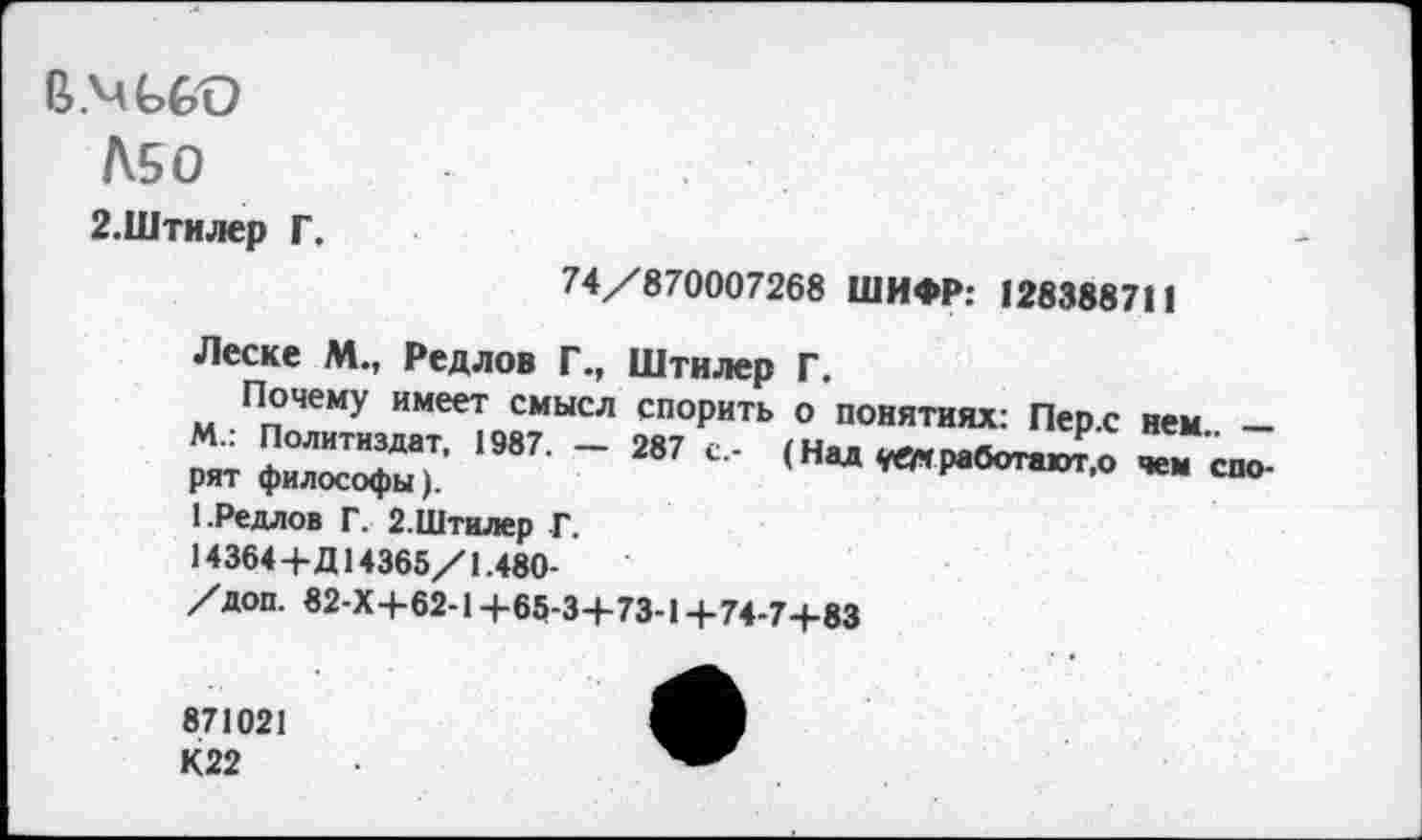 ﻿В.мьсо
Л50
2.Штилер Г.
74/870007268 ШИФР: 128388711
«Леске М., Редлов Г., Штилер Г.
Почему имеет смысл спорить о понятиях: Пер.с нем -м.. Политиздат, 1987. — 287 с,- (Нал
рят философы).	(«ад ^мработают.0 чем спо-
1.Редлов Г. 2.Штилер Г.
14364+Д14365/1.480-
/доп. «2-Х+62-1 +65-3+73-1 +74-7+83
871021
К22